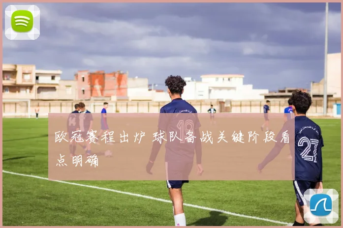 欧冠赛程出炉 球队备战关键阶段看点明确
