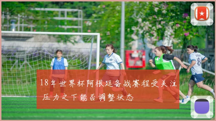 18年世界杯阿根廷备战赛程受关注 压力之下能否调整状态