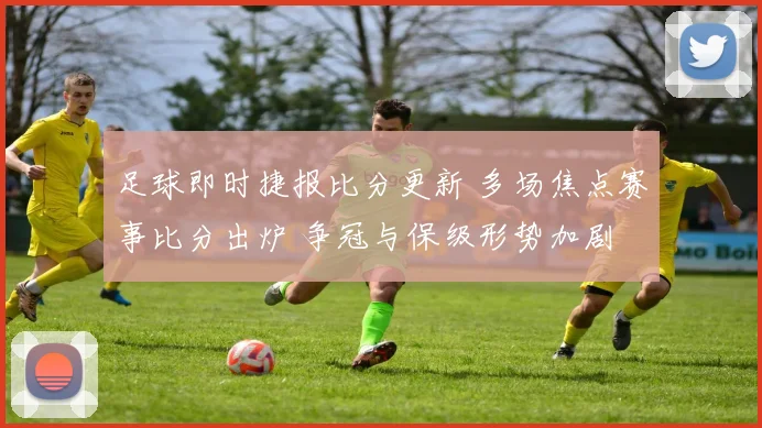 足球即时捷报比分更新 多场焦点赛事比分出炉 争冠与保级形势加剧