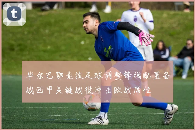 毕尔巴鄂竞技足球调整锋线配置备战西甲关键战役冲击欧战席位