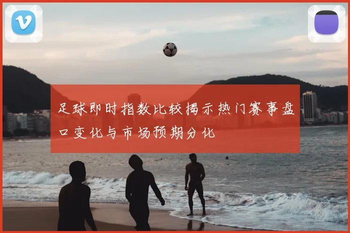 足球即时指数比较揭示热门赛事盘口变化与市场预期分化